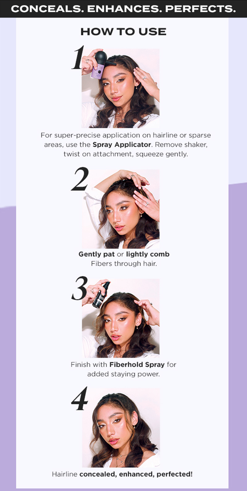 Conceals. Enhances. Perfects. How to Use: 1, For super-precise application on hairline or sparse areas, use the Spray Applicator. Remove shaker, twist on attachment, squeeze gently. 2, Gently pat or lightly comb Fibers through hair. 3, Finish with Fiberhold Spray for added staying power. 4, Hairline concealed, enhanced, perfected!