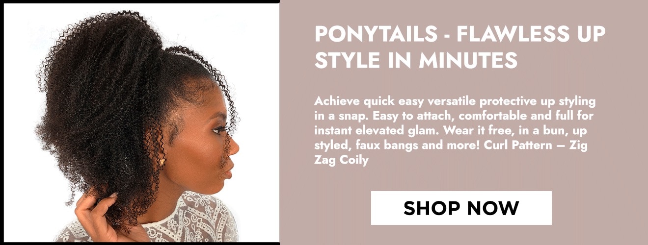 Ponytails - Flawless Up Style in Minutes - Achieve quick easy versatile protective up styling in a snap. Easy to attach, comfortable and full for instant elevated glam. Wear it free, in a bun, up styled, faux bangs and more! Curl Pattern - Zig Zag Coily