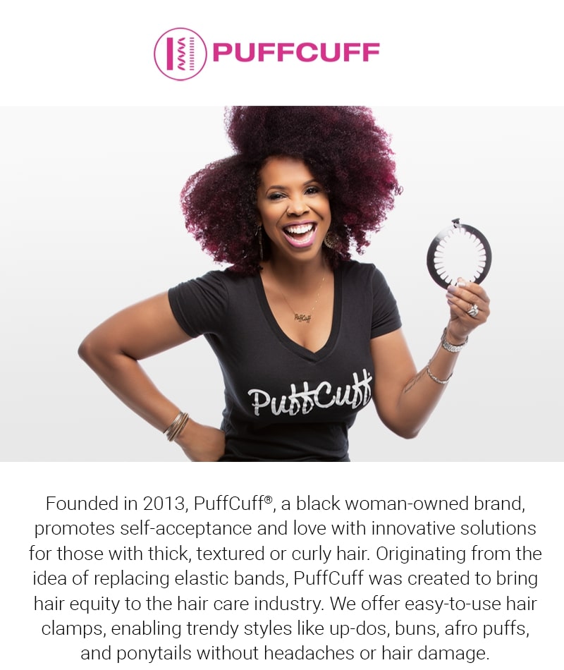Who we are: founded in 2013, puff cuff (registered trademark), a black woman owned brand, promotes self-acceptance and love with innovative solutions for those with thick, textured or curly hair. Originating from the idea of replacing elastic bands, puff cuff was created to bring hair equity to the hair care industry. We offer easy to use hair clamps, enabling trending styles like updos, buns, afro puffs, and ponytails without headaches or hair damage.