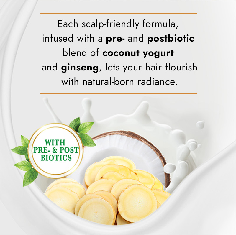Each scalp-friendly formula, infused with a pre- and postbiotic blend of coconut yogurt and ginseng, lets your hair flourish with natural-born radiance. WITH PRE- & POST BIOTICS