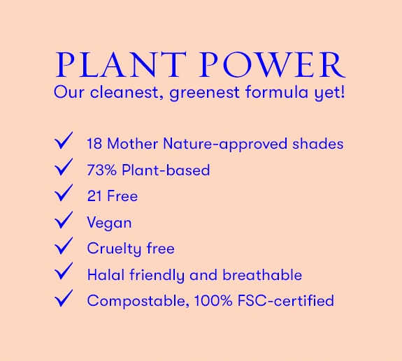 Plant Power. Our cleanest, greenest formulat yet. 73% plant based. Vegan. Cruelty free. Compostable, 100% FSC-certified.