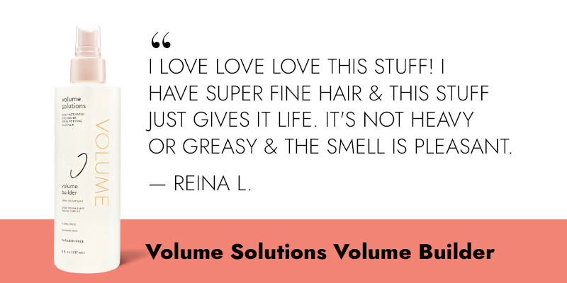 “I love love love this stuff! I have super fine hair & this stuff just gives it life. It's not heavy or greasy & the smell is pleasant” -Reina L. Volume Solutions Volume Builder