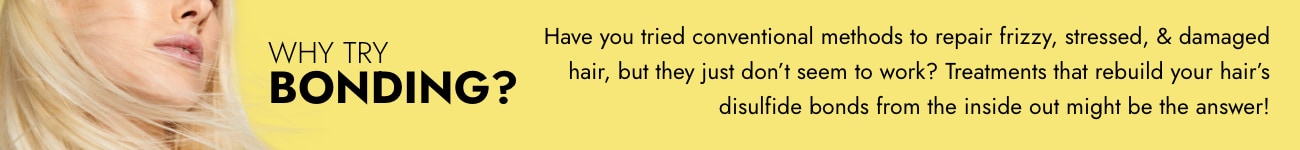 Why try Bonding? Have you tried conventional methods to repair frizzy, stressed, & damaged hair, but they just don't seem to work? Treatments that rebuild your hair's disulfide bonds from the inside out might be the answer!