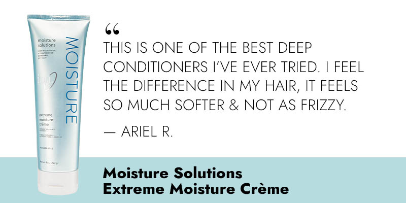 “This is one of the best deep conditioners I've ever tried. I feel the difference in my hair, it feels so much softer & not as frizzy.” -Ariel R. Moisture Solutions Extreme Moisture Creme