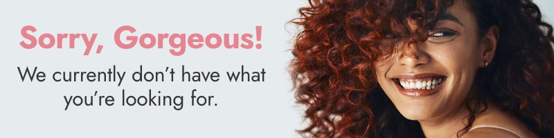 Sorry, Gorgeous! We currently don't have what you're looking for.