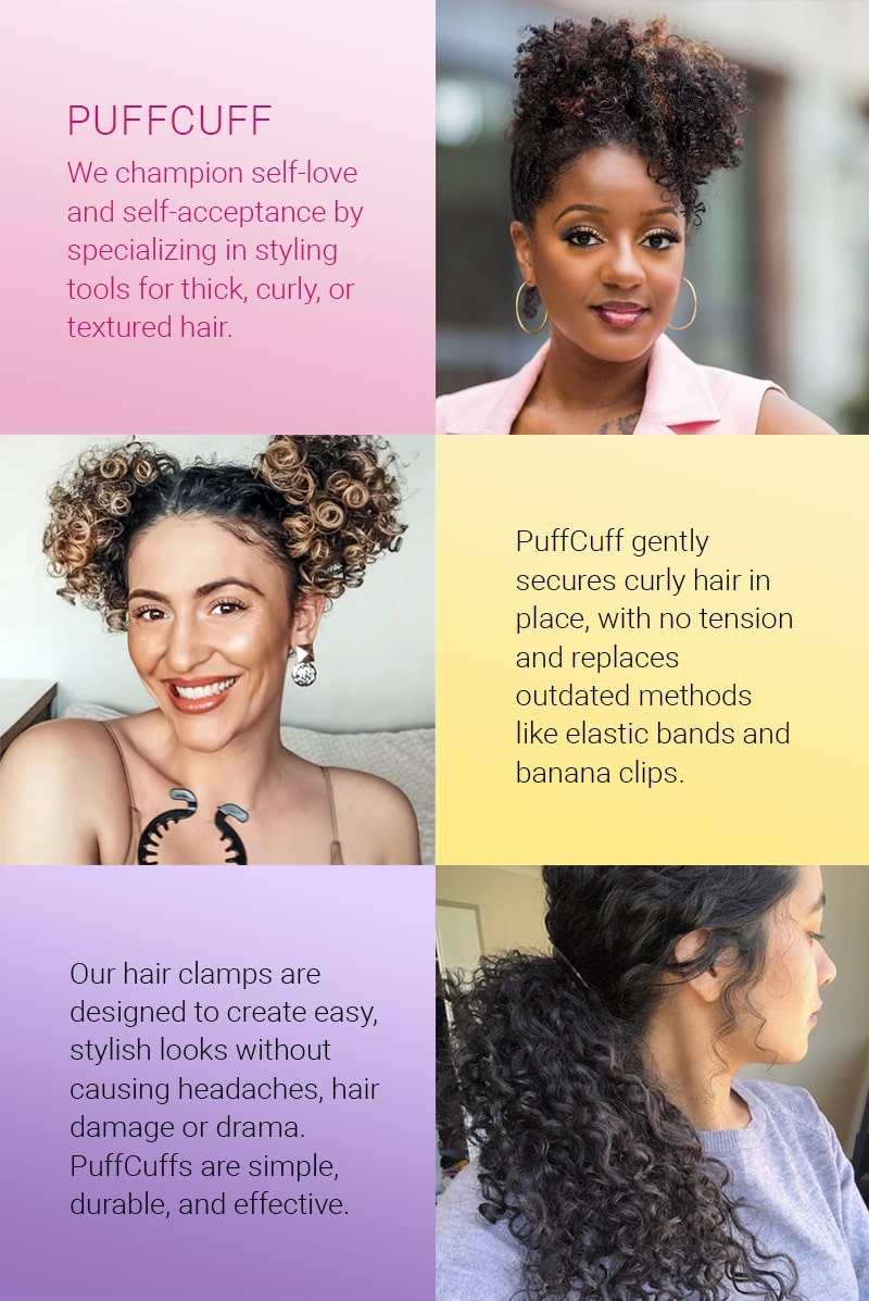 Puffcuff: we champion self-love and self-acceptance by specializing in styling tools for thick, curly, or textured hair. Our hair clamps are designed to create easy, stylish looks without causing headaches, hair damage, or drama. Puff cuffs are simple, durable, and effective. Puff cuff gently secures curly hair in place, with no tension and replaces outdated methods like elastic bands and banana clips.