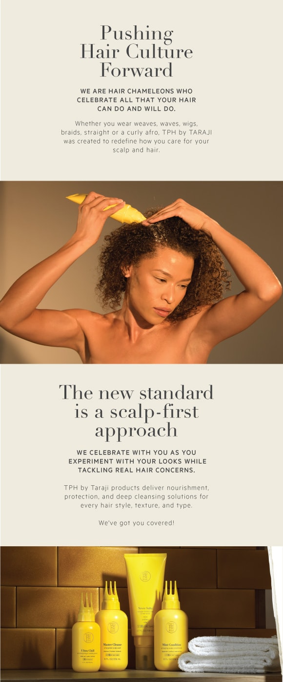 Pushing hair culture forward. We are hair chameleons who celebrate all that your hair can do and will do. Whether you wear weaves, wigs, braids, straight or a curly afro, TPH by Taraji was created to redefine how you care for your scalp and hair. The new standard is a scalp-first approach. We celebrate with you as you experiment with your looks while tackling real hair concerns. TPH by Taraji products deliver nourishment, protection, and deep cleansing solutions for every hair style, texture and type.